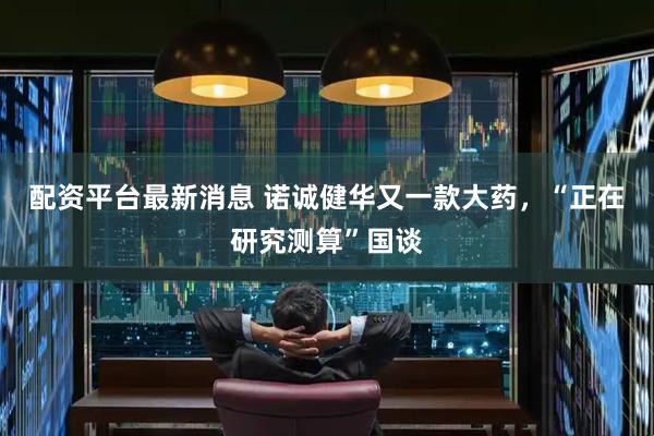 配资平台最新消息 诺诚健华又一款大药，“正在研究测算”国谈