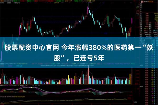 股票配资中心官网 今年涨幅380%的医药第一“妖股”，已连亏5年
