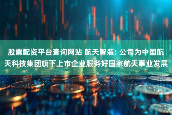 股票配资平台查询网站 航天智装: 公司为中国航天科技集团旗下上市企业服务好国家航天事业发展