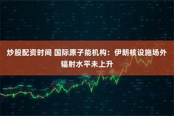 炒股配资时间 国际原子能机构：伊朗核设施场外辐射水平未上升