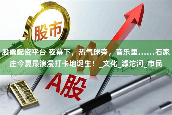 股票配资平台 夜幕下，热气球旁，音乐里……石家庄今夏最浪漫打卡地诞生！_文化_滹沱河_市民