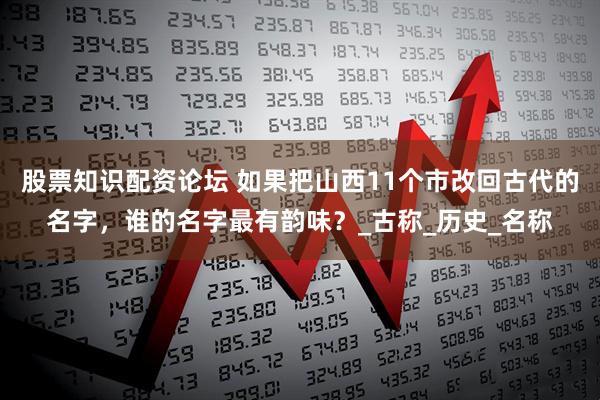 股票知识配资论坛 如果把山西11个市改回古代的名字，谁的名字最有韵味？_古称_历史_名称
