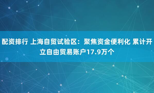 配资排行 上海自贸试验区：聚焦资金便利化 累计开立自由贸易账户17.9万个