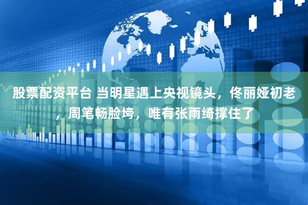 股票配资平台 当明星遇上央视镜头，佟丽娅初老，周笔畅脸垮，唯有张雨绮撑住了