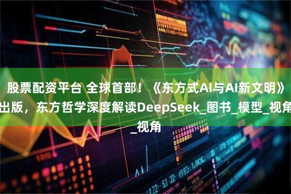 股票配资平台 全球首部！《东方式AI与AI新文明》出版，东方哲学深度解读DeepSeek_图书_模型_视角