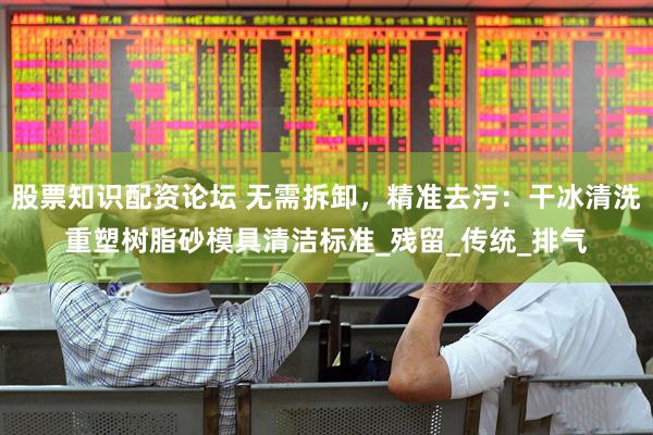 股票知识配资论坛 无需拆卸，精准去污：干冰清洗重塑树脂砂模具清洁标准_残留_传统_排气