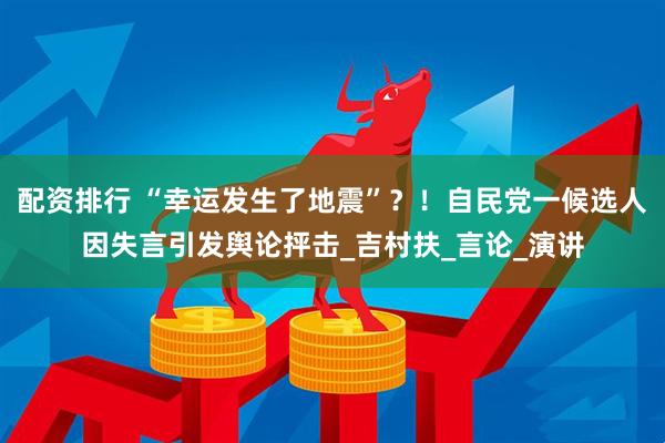配资排行 “幸运发生了地震”？！自民党一候选人因失言引发舆论抨击_吉村扶_言论_演讲