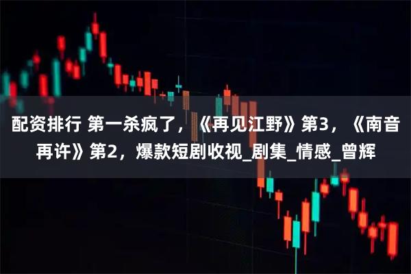配资排行 第一杀疯了，《再见江野》第3，《南音再许》第2，爆款短剧收视_剧集_情感_曾辉