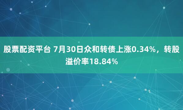 股票配资平台 7月30日众和转债上涨0.34%，转股溢价率18.84%