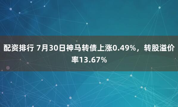 配资排行 7月30日神马转债上涨0.49%，转股溢价率13.67%