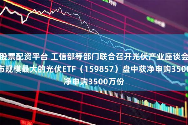 股票配资平台 工信部等部门联合召开光伏产业座谈会，深市规模最大的光伏ETF（159857）盘中获净申购3500万份