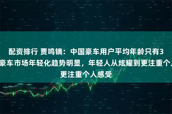 配资排行 贾鸣镝：中国豪车用户平均年龄只有35岁，豪车市场年轻化趋势明显，年轻人从炫耀到更注重个人感受