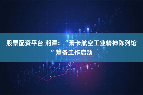 股票配资平台 湘潭：“萧卡航空工业精神陈列馆”筹备工作启动