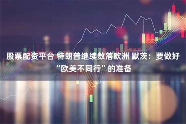 股票配资平台 特朗普继续数落欧洲 默茨：要做好“欧美不同行”的准备