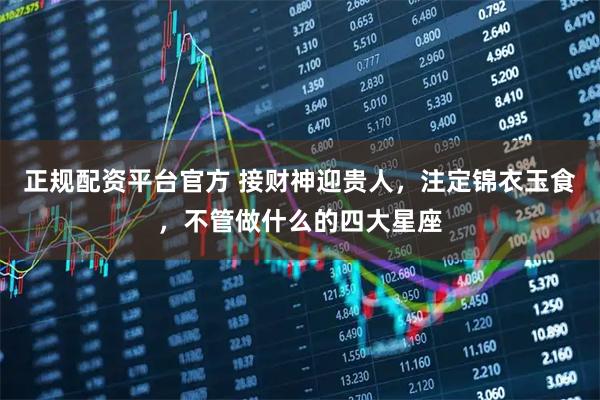 正规配资平台官方 接财神迎贵人，注定锦衣玉食，不管做什么的四大星座