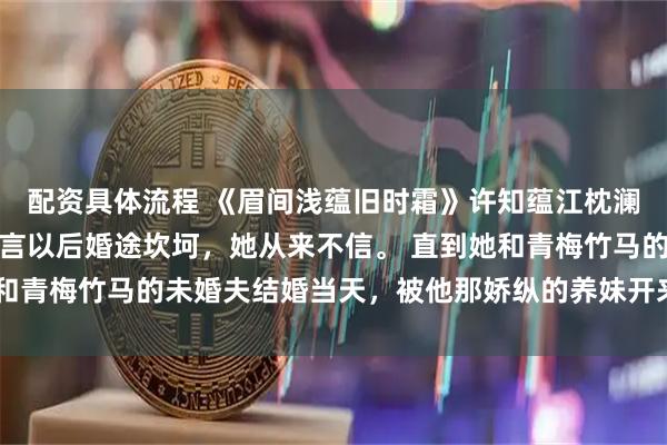 配资具体流程 《眉间浅蕴旧时霜》许知蕴江枕澜许知蕴从小就被大师断言以后婚途坎坷，她从来不信。 直到她和青梅竹马的未婚夫结婚当天，被他那娇纵的养妹开来铲车直接拆