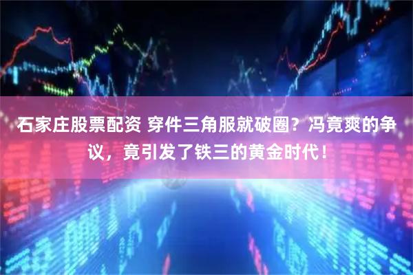石家庄股票配资 穿件三角服就破圈？冯竟爽的争议，竟引发了铁三的黄金时代！