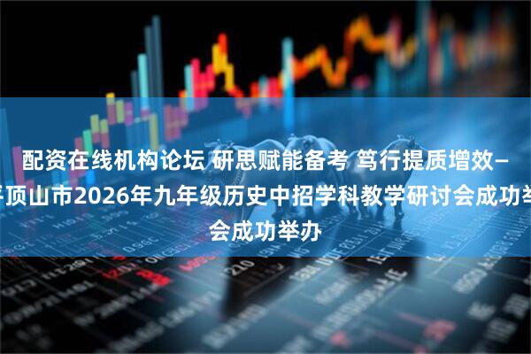 配资在线机构论坛 研思赋能备考 笃行提质增效——平顶山市2026年九年级历史中招学科教学研讨会成功举办