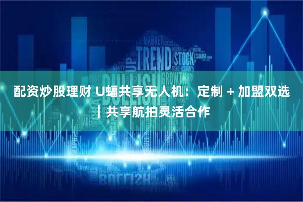 配资炒股理财 U蝠共享无人机：定制 + 加盟双选｜共享航拍灵活合作